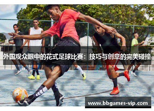 外国观众眼中的花式足球比赛：技巧与创意的完美碰撞