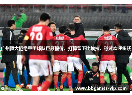 广州恒大拒绝意甲球队巨额报价，打算留下比埃拉，球迷欢呼雀跃