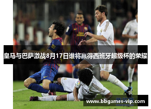 皇马与巴萨激战8月17日谁将赢得西班牙超级杯的荣耀